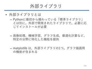 外部ライブラリ
• 外部ライブラリとは
– Pythonに最初から備わっている「標準ライブラリ」
とは別に、外部で開発されたライブラリで、必要に応
じてインストールが必要
– 画像処理、機械学習、グラフ生成、最適化計算など、
特定の分野に特化した機能を提供
– matplotlib は、外部ライブラリの1つ。グラフ描画用
の機能が含まれる
280
 