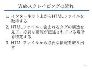Webスクレイピングの流れ
1. インターネット上からHTMLファイルを
取得する
2. HTMLファイルに含まれるタグの構造を
見て、必要な情報が記述されている場所
を特定する
3. HTMLファイルから必要な情報を取り出
す
294
 