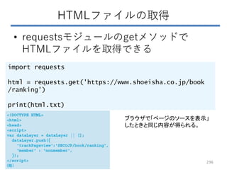 HTMLファイルの取得
• requestsモジュールのgetメソッドで
HTMLファイルを取得できる
import requests
html = requests.get('https://www.shoeisha.co.jp/book
/ranking')
print(html.txt)
ブラウザで「ページのソースを表示」
したときと同じ内容が得られる。
296
 