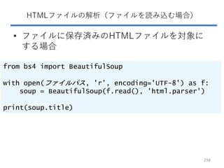 HTMLファイルの解析（ファイルを読み込む場合）
• ファイルに保存済みのHTMLファイルを対象に
する場合
from bs4 import BeautifulSoup
with open(ファイルパス, 'r', encoding='UTF-8') as f:
soup = BeautifulSoup(f.read(), 'html.parser')
print(soup.title)
298
 