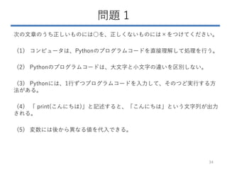 問題 1
次の文章のうち正しいものには○を、正しくないものには×をつけてください。
（1） コンピュータは、Pythonのプログラムコードを直接理解して処理を行う。
（2） Pythonのプログラムコードは、大文字と小文字の違いを区別しない。
（3） Pythonには、1行ずつプログラムコードを入力して、そのつど実行する方
法がある。
（4） 「 print(こんにちは)」と記述すると、「こんにちは」という文字列が出力
される。
（5） 変数には後から異なる値を代入できる。
34
 
