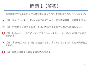 問題 1（解答）
次の文章のうち正しいものには○を、正しくないものには×をつけてください。
（1） コンピュータは、Pythonのプログラムコードを直接理解して処理を行う。
（2） Pythonのプログラムコードは、大文字と小文字の違いを区別しない。
（3） Pythonには、1行ずつプログラムコードを入力して、そのつど実行する方
法がある。
（4） 「 print(こんにちは)」と記述すると、「こんにちは」という文字列が出力
される。
（5） 変数には後から異なる値を代入できる。
35
×
×
○
×
○
 