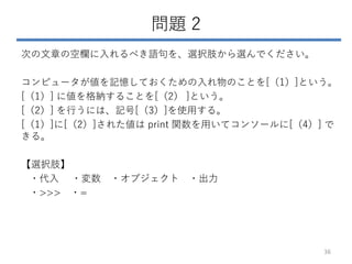 問題 2
次の文章の空欄に入れるべき語句を、選択肢から選んでください。
コンピュータが値を記憶しておくための入れ物のことを[（1）]という。
[（1）] に値を格納することを[（2） ]という。
[（2）] を行うには、記号[（3）]を使用する。
[（1）]に[（2）]された値は print 関数を用いてコンソールに[（4）] で
きる。
【選択肢】
・代入 ・変数 ・オブジェクト ・出力
・>>> ・=
36
 