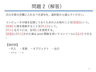 問題 2（解答）
次の文章の空欄に入れるべき語句を、選択肢から選んでください。
コンピュータが値を記憶しておくための入れ物のことを[変数]という。
[変数] に値を格納することを[代入]という。
[代入] を行うには、記号[=]を使用する。
[変数]に[代入]された値は print 関数を用いてコンソールに[出力] できる
。
【選択肢】
・代入 ・変数 ・オブジェクト ・出力
・>>> ・=
37
 