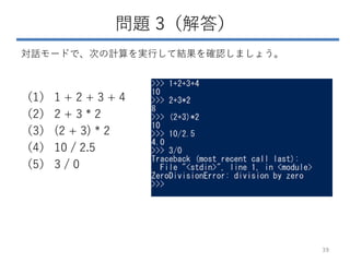 問題 3（解答）
対話モードで、次の計算を実行して結果を確認しましょう。
（1） 1 + 2 + 3 + 4
（2） 2 + 3 * 2
（3） (2 + 3) * 2
（4） 10 / 2.5
（5） 3 / 0
39
 