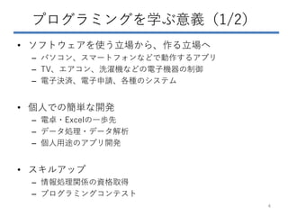 プログラミングを学ぶ意義（1/2）
• ソフトウェアを使う立場から、作る立場へ
– パソコン、スマートフォンなどで動作するアプリ
– TV、エアコン、洗濯機などの電子機器の制御
– 電子決済、電子申請、各種のシステム
• 個人での簡単な開発
– 電卓・Excelの一歩先
– データ処理・データ解析
– 個人用途のアプリ開発
• スキルアップ
– 情報処理関係の資格取得
– プログラミングコンテスト
4
 