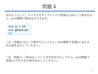 問題 4
次のようにして、インタラクティブシェルで変数aに10という値を代入
し、print関数で値を出力できます。
（1） 変数bに5という値を代入してから、print関数で変数bに代入さ
れた値を出力してください。
（2） 変数cに「Python」という文字列を代入してから、print関数で
変数cに代入された値を出力してください。
40
 