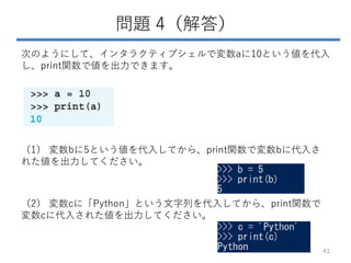 問題 4（解答）
次のようにして、インタラクティブシェルで変数aに10という値を代入
し、print関数で値を出力できます。
（1） 変数bに5という値を代入してから、print関数で変数bに代入さ
れた値を出力してください。
（2） 変数cに「Python」という文字列を代入してから、print関数で
変数cに代入された値を出力してください。
41
 
