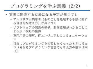 プログラミングを学ぶ意義（2/2）
• 実際に開発する立場になる予定が無くても
– アルゴリズム的思考（ものごとを処理する手順に関す
る合理的な考え方）が身につく
– ソフトウェアの開発の様子、動作原理がわかることに
よる広い視野の獲得
– 専門用語の理解、ITエンジニアとのコミュニケーショ
ン
– 将来にプログラミングを独習したくなったときに役立
つ（異なるプログラミング言語でも考え方の基本は同
じ）
5
 