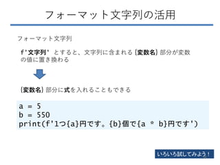 フォーマット文字列の活用
f'文字列' とすると、文字列に含まれる {変数名} 部分が変数
の値に置き換わる
フォーマット文字列
{変数名} 部分に式を入れることもできる
a = 5
b = 550
print(f'1つ{a}円です。{b}個で{a * b}円です')
いろいろ試してみよう！
56
 