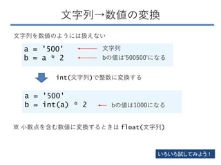 文字列→数値の変換
a = '500'
b = a * 2
文字列を数値のようには扱えない
a = '500'
b = int(a) * 2
int(文字列)で整数に変換する
文字列
bの値は'500500'になる
bの値は1000になる
※ 小数点を含む数値に変換するときは float(文字列)
いろいろ試してみよう！
57
 