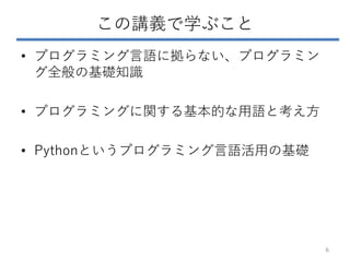 この講義で学ぶこと
• プログラミング言語に拠らない、プログラミン
グ全般の基礎知識
• プログラミングに関する基本的な用語と考え方
• Pythonというプログラミング言語活用の基礎
6
 