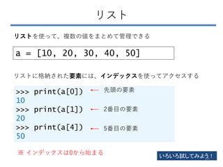 リスト
a = [10, 20, 30, 40, 50]
リストを使って、複数の値をまとめて管理できる
リストに格納された要素には、インデックスを使ってアクセスする
>>> print(a[0])
10
>>> print(a[1])
20
>>> print(a[4])
50
先頭の要素
2番目の要素
5番目の要素
※ インデックスは0から始まる
いろいろ試してみよう！
60
 