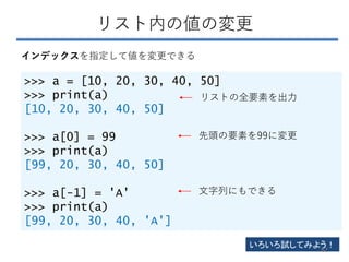 リスト内の値の変更
>>> a = [10, 20, 30, 40, 50]
>>> print(a)
[10, 20, 30, 40, 50]
>>> a[0] = 99
>>> print(a)
[99, 20, 30, 40, 50]
>>> a[-1] = 'A'
>>> print(a)
[99, 20, 30, 40, 'A']
インデックスを指定して値を変更できる
リストの全要素を出力
先頭の要素を99に変更
文字列にもできる
いろいろ試してみよう！
62
 