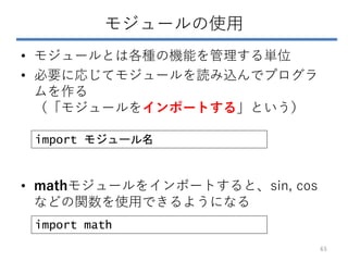 モジュールの使用
• モジュールとは各種の機能を管理する単位
• 必要に応じてモジュールを読み込んでプログラ
ムを作る
（「モジュールをインポートする」という）
• mathモジュールをインポートすると、sin, cos
などの関数を使用できるようになる
import モジュール名
import math
65
 