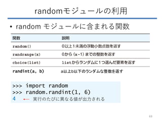 randomモジュールの利用
• random モジュールに含まれる関数
>>> import random
>>> random.randint(1, 6)
4
randint(a, b) a以上b以下のランダムな整数を返す
実行のたびに異なる値が出力される
69
 