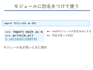 モジュールに別名をつけて使う
>>> import math as m
>>> print(m.pi)
3.141592653589793
mathモジュールの別名をmとする
別名を使って記述
モジュール名が長いときに便利
71
 