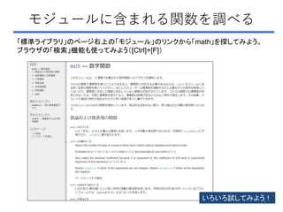 モジュールに含まれる関数を調べる
「標準ライブラリ」のページ右上の「モジュール」のリンクから「math」を探してみよう。
ブラウザの「検索」機能も使ってみよう（[Ctrl]+[F]）
いろいろ試してみよう！
73
 