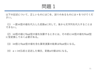 問題 1
以下の記述について、正しいものには○を、誤りのあるものには×をつけてくだ
さい。
（1） 一度int型の値を代入した変数aに対して、後から文字列を代入することは
できない。
（2） int型の値とfloat型の値を加算するときには、その前にint型の値をfloat型
に型変換しておく必要がある。
（3） int型とfloat型の値を含む算術演算の結果はfloat型になる。
（4） a = int(3.8)と記述した場合、変数aの値は4になる。
75
 
