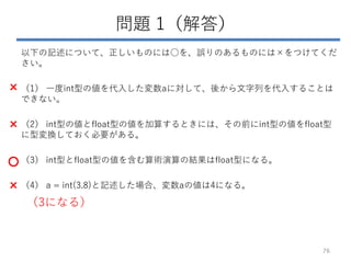 問題 1（解答）
以下の記述について、正しいものには○を、誤りのあるものには×をつけてくだ
さい。
（1） 一度int型の値を代入した変数aに対して、後から文字列を代入することは
できない。
（2） int型の値とfloat型の値を加算するときには、その前にint型の値をfloat型
に型変換しておく必要がある。
（3） int型とfloat型の値を含む算術演算の結果はfloat型になる。
（4） a = int(3.8)と記述した場合、変数aの値は4になる。
76
×
×
○
×
（3になる）
 