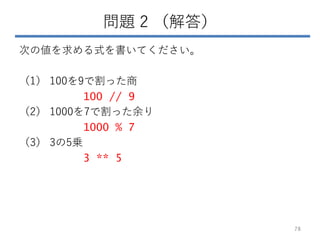 問題 2 （解答）
次の値を求める式を書いてください。
（1） 100を9で割った商
100 // 9
（2） 1000を7で割った余り
1000 % 7
（3） 3の5乗
3 ** 5
78
 