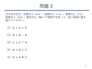 問題 3
次の命令文を、加算代入（+=）、減算代入（-=）、乗算代入（*=）、
除算代入（/=）、剰余代入（%=）の演算子を使って、短い表現に書き
換えてください。
（1） a = a + 5
（2） b = b – 6
（3） c = c * a
（4） d = d / 3
（5） e = e % 2
79
 
