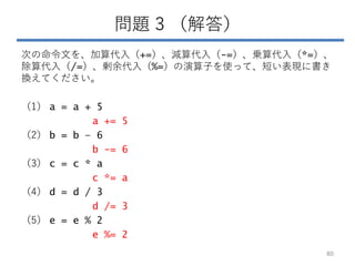 問題 3 （解答）
次の命令文を、加算代入（+=）、減算代入（-=）、乗算代入（*=）、
除算代入（/=）、剰余代入（%=）の演算子を使って、短い表現に書き
換えてください。
（1） a = a + 5
a += 5
（2） b = b – 6
b -= 6
（3） c = c * a
c *= a
（4） d = d / 3
d /= 3
（5） e = e % 2
e %= 2
80
 
