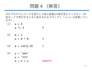 問題 4 （解答）
次のプログラムコードを実行した後の変数aの値を答えてください（対
話モードで実行するときに表示されるプロンプト「>>>」は省略してい
ます）。
（1） a = 3
a *= 3 9
（2） b = 2
a = b * b 4
（3） a = int(1.9) 1
（4） x = 'XXX'
y = 'YYY'
a = x + y XXXYYY
82
 