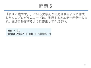 問題 5
「私は21歳です。」という文字列が出力されるように作成
した次のプログラムコードは、実行するとエラーが発生しま
す。適切に動作するように修正してください。
83
 