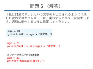 問題 5 （解答）
「私は21歳です。」という文字列が出力されるように作成
した次のプログラムコードは、実行するとエラーが発生しま
す。適切に動作するように修正してください。
84
age = 21
print('私は' + str(age) + '歳です。')
age = 21
print(f'私は{age}歳です。')
※ フォーマット文字列を使う場合
 
