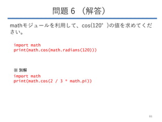 問題 6 （解答）
mathモジュールを利用して、cos(120°)の値を求めてくだ
さい。
86
import math
print(math.cos(math.radians(120)))
import math
print(math.cos(2 / 3 * math.pi))
※ 別解
 