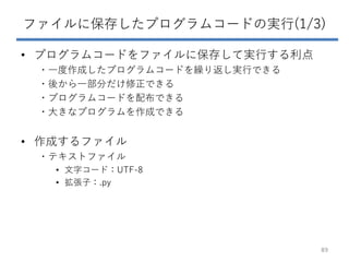 ファイルに保存したプログラムコードの実行(1/3)
• プログラムコードをファイルに保存して実行する利点
・一度作成したプログラムコードを繰り返し実行できる
・後から一部分だけ修正できる
・プログラムコードを配布できる
・大きなプログラムを作成できる
• 作成するファイル
・テキストファイル
• 文字コード：UTF-8
• 拡張子：.py
89
 