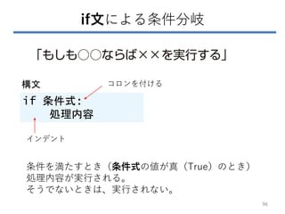 if文による条件分岐
if 条件式:
処理内容
構文 コロンを付ける
インデント
条件を満たすとき（条件式の値が真（True）のとき）
処理内容が実行される。
そうでないときは、実行されない。
96
 