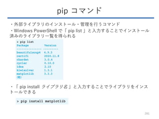 pip コマンド
・外部ライブラリのインストール・管理を行うコマンド
・Windows PowerShell で「 pip list 」と入力することでインストール
済みのライブラリ一覧を得られる
・「 pip install ライブラリ名 」...