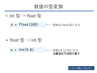 数値の型変換
• int 型 → float 型
a = float(100) 変数aは float 型になる
• float 型 → int 型
a = int(9.6) 変数aは int 型になる
小数点以下は切り捨て
いろいろ試してみよう...