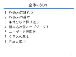 全体の流れ
1. Pythonに触れる
2. Pythonの基本
3. 条件分岐と繰り返し
4. 組み込み型とオブジェクト
5. ユーザー定義関数
6. クラスの基本
7. 発展と応用
8
 