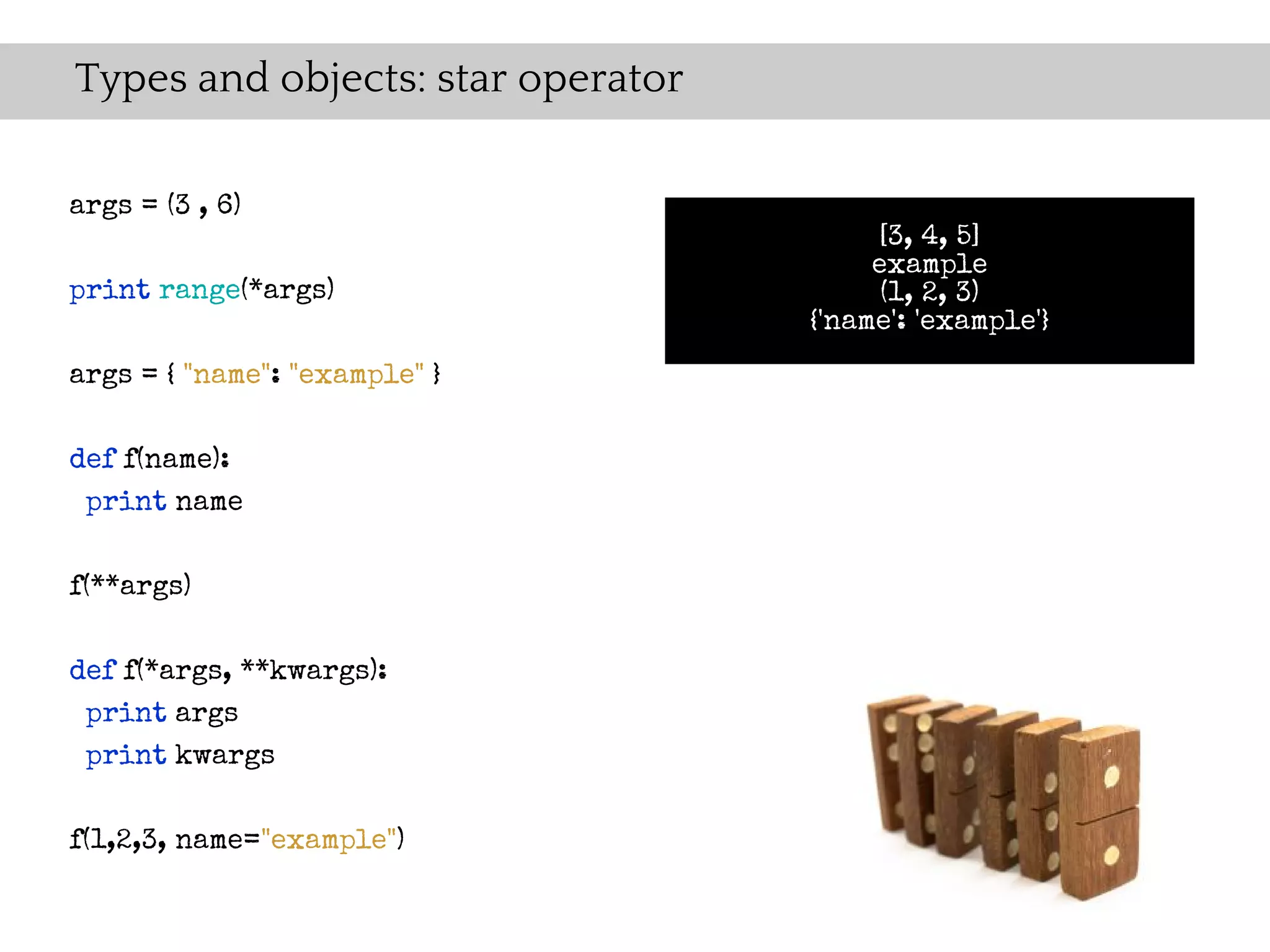 Types and objects: star operator

args = (3 , 6)
                                        [3, 4, 5]
                                        example
print range(*args)                       (1, 2, 3)
                                   {'name': 'example'}
args = { "name": "example" }

def f(name):
 print name

f(**args)

def f(*args, **kwargs):
 print args
 print kwargs

f(1,2,3, name="example")
 