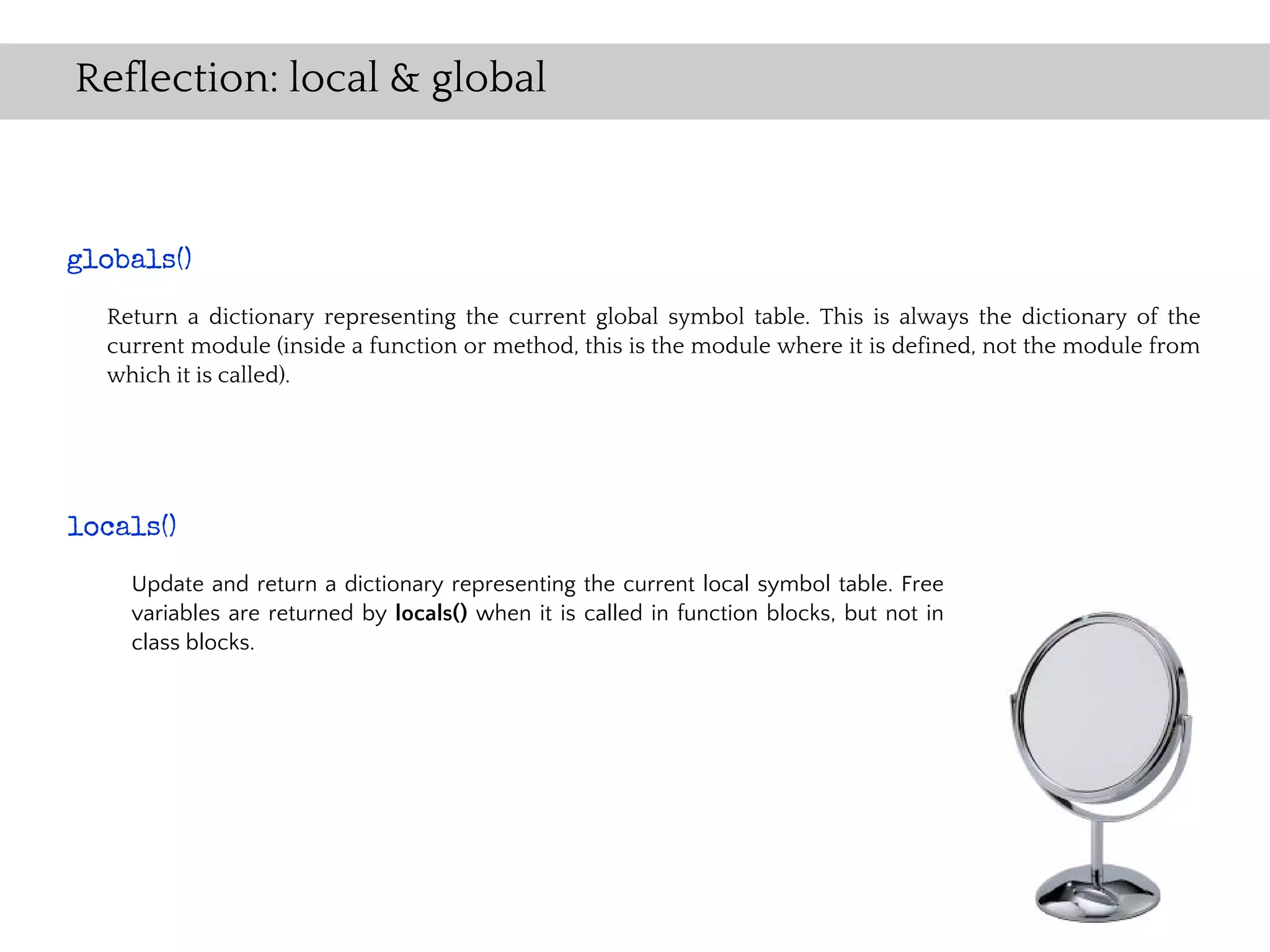 Reflection: local & global



globals()
  Return a dictionary representing the current global symbol table. This is always the dictionary of the
  current module (inside a function or method, this is the module where it is defined, not the module from
  which it is called).




locals()
    Update and return a dictionary representing the current local symbol table. Free
    variables are returned by locals() when it is called in function blocks, but not in
    class blocks.
 