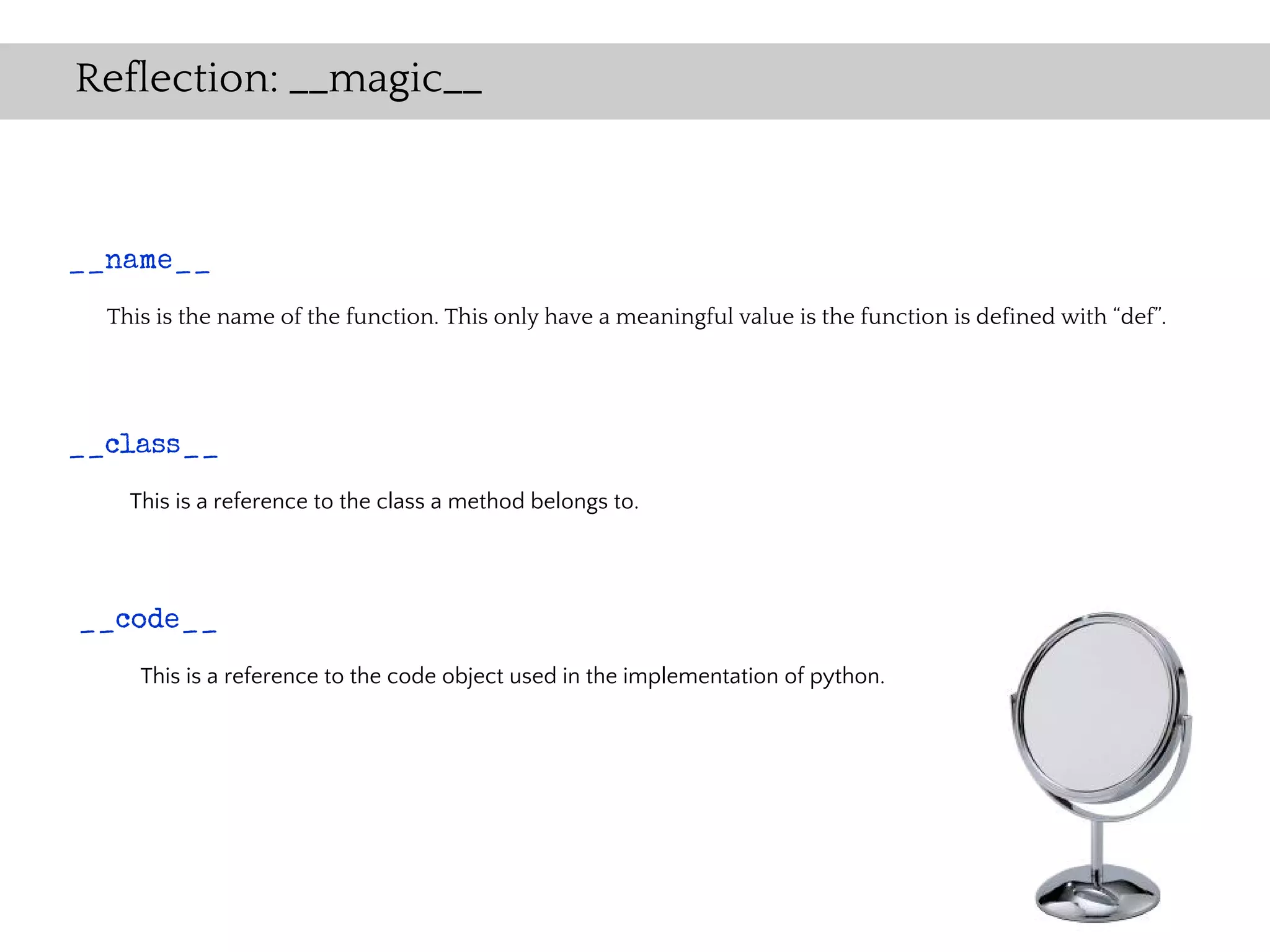 Reflection: __magic__



__name__
  This is the name of the function. This only have a meaningful value is the function is defined with “def”.




__class__
    This is a reference to the class a method belongs to.




__code__
     This is a reference to the code object used in the implementation of python.
 