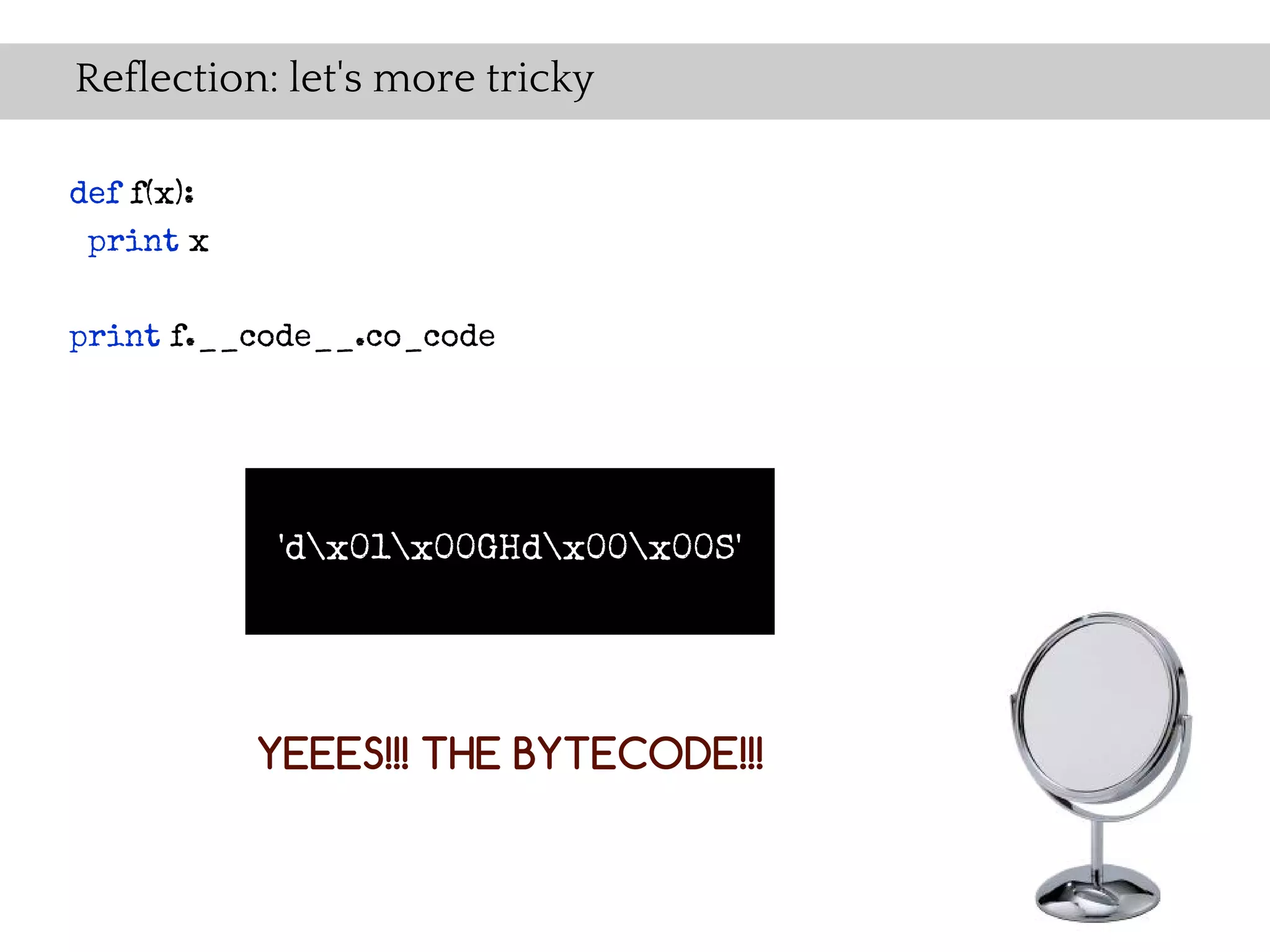 Reflection: let's more tricky

def f(x):
 print x

print f.__code__.co_code




             'dx01x00GHdx00x00S'




            YEEES!!! THE BYTECODE!!!
 