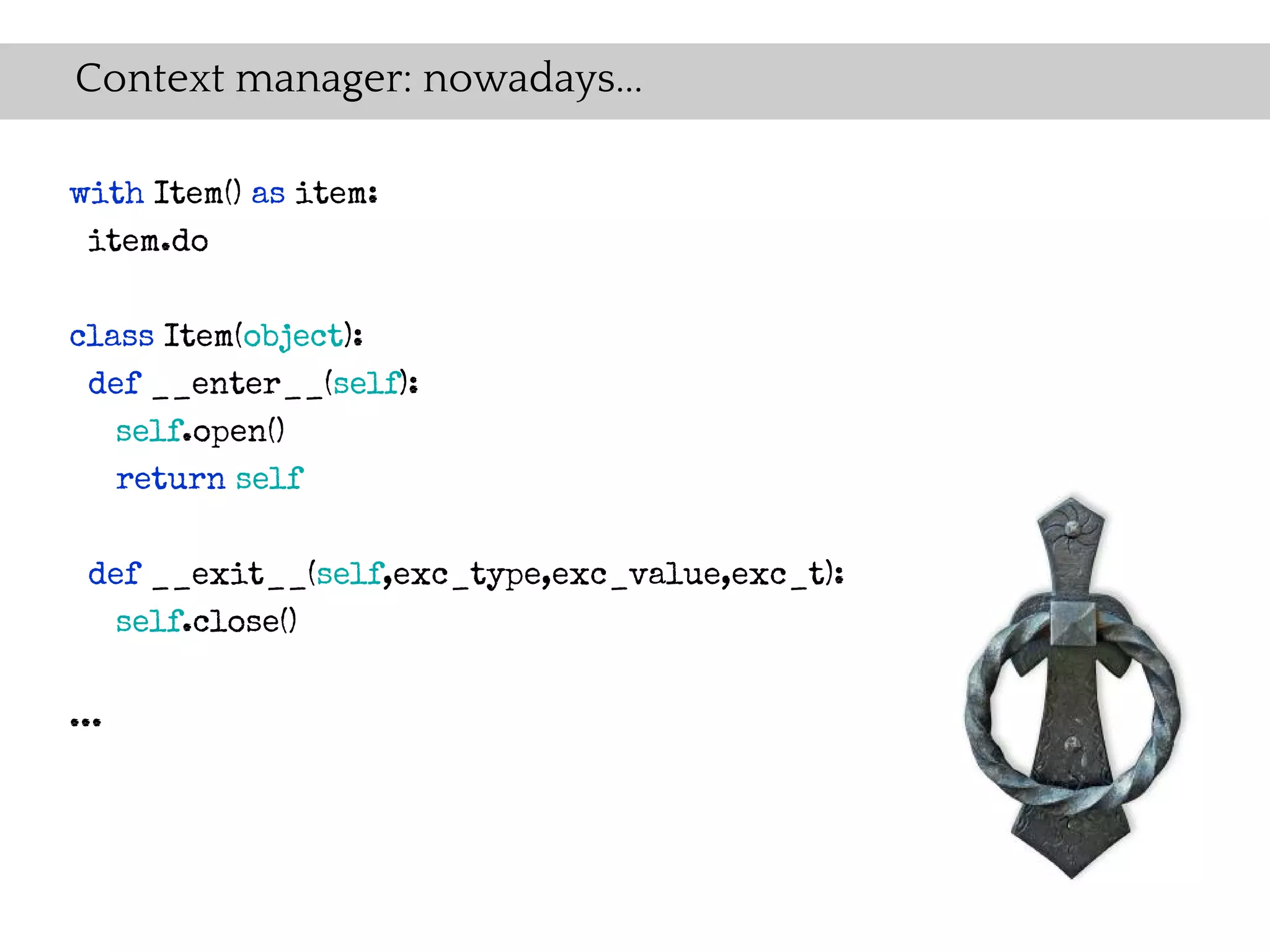 Context manager: nowadays...

with Item() as item:
 item.do

class Item(object):
 def __enter__(self):
   self.open()
   return self

 def __exit__(self,exc_type,exc_value,exc_t):
   self.close()


...
 