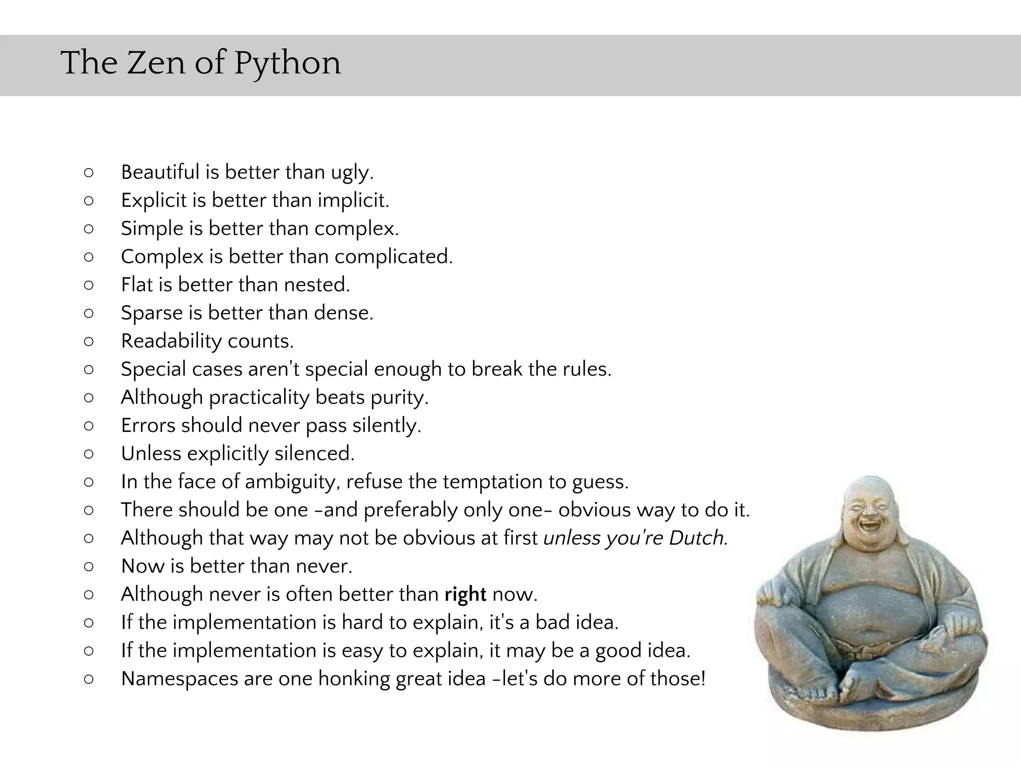 The Zen of Python


 ○   Beautiful is better than ugly.
 ○   Explicit is better than implicit.
 ○   Simple is better than complex.
 ○   Complex is better than complicated.
 ○   Flat is better than nested.
 ○   Sparse is better than dense.
 ○   Readability counts.
 ○   Special cases aren't special enough to break the rules.
 ○   Although practicality beats purity.
 ○   Errors should never pass silently.
 ○   Unless explicitly silenced.
 ○   In the face of ambiguity, refuse the temptation to guess.
 ○   There should be one -and preferably only one- obvious way to do it.
 ○   Although that way may not be obvious at first unless you're Dutch.
 ○   Now is better than never.
 ○   Although never is often better than right now.
 ○   If the implementation is hard to explain, it's a bad idea.
 ○   If the implementation is easy to explain, it may be a good idea.
 ○   Namespaces are one honking great idea -let's do more of those!
 