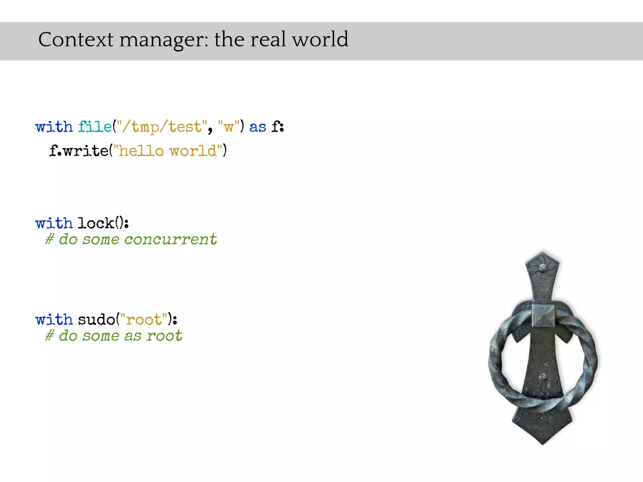 Context manager: the real world


with file("/tmp/test", "w") as f:
 f.write("hello world")



with lock():
 # do some concurrent



with sudo("root"):
 # do some as root
 
