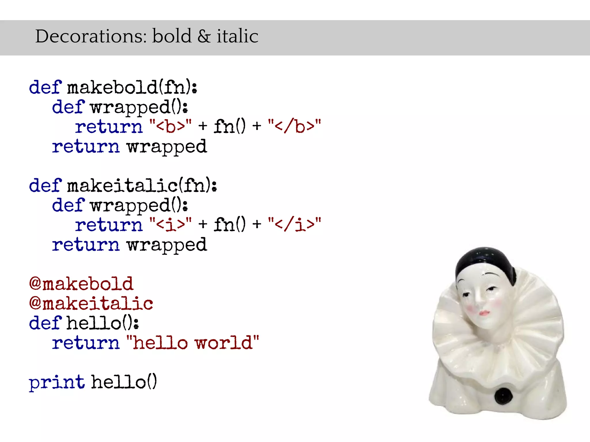 Decorations: bold & italic

def makebold(fn):
  def wrapped():
     return "<b>" + fn() + "</b>"
  return wrapped

def makeitalic(fn):
  def wrapped():
     return "<i>" + fn() + "</i>"
  return wrapped

@makebold
@makeitalic
def hello():
  return "hello world"

print hello()
 