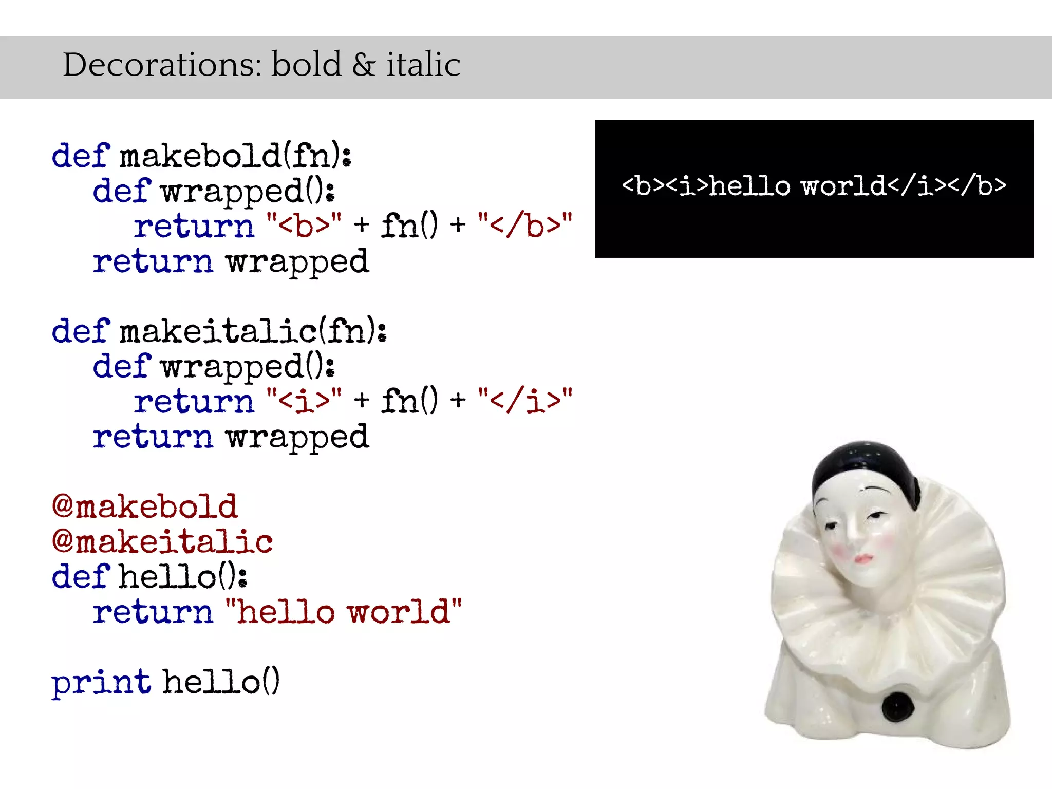 Decorations: bold & italic

def makebold(fn):
  def wrapped():                    <b><i>hello world</i></b>
     return "<b>" + fn() + "</b>"
  return wrapped

def makeitalic(fn):
  def wrapped():
     return "<i>" + fn() + "</i>"
  return wrapped

@makebold
@makeitalic
def hello():
  return "hello world"

print hello()
 