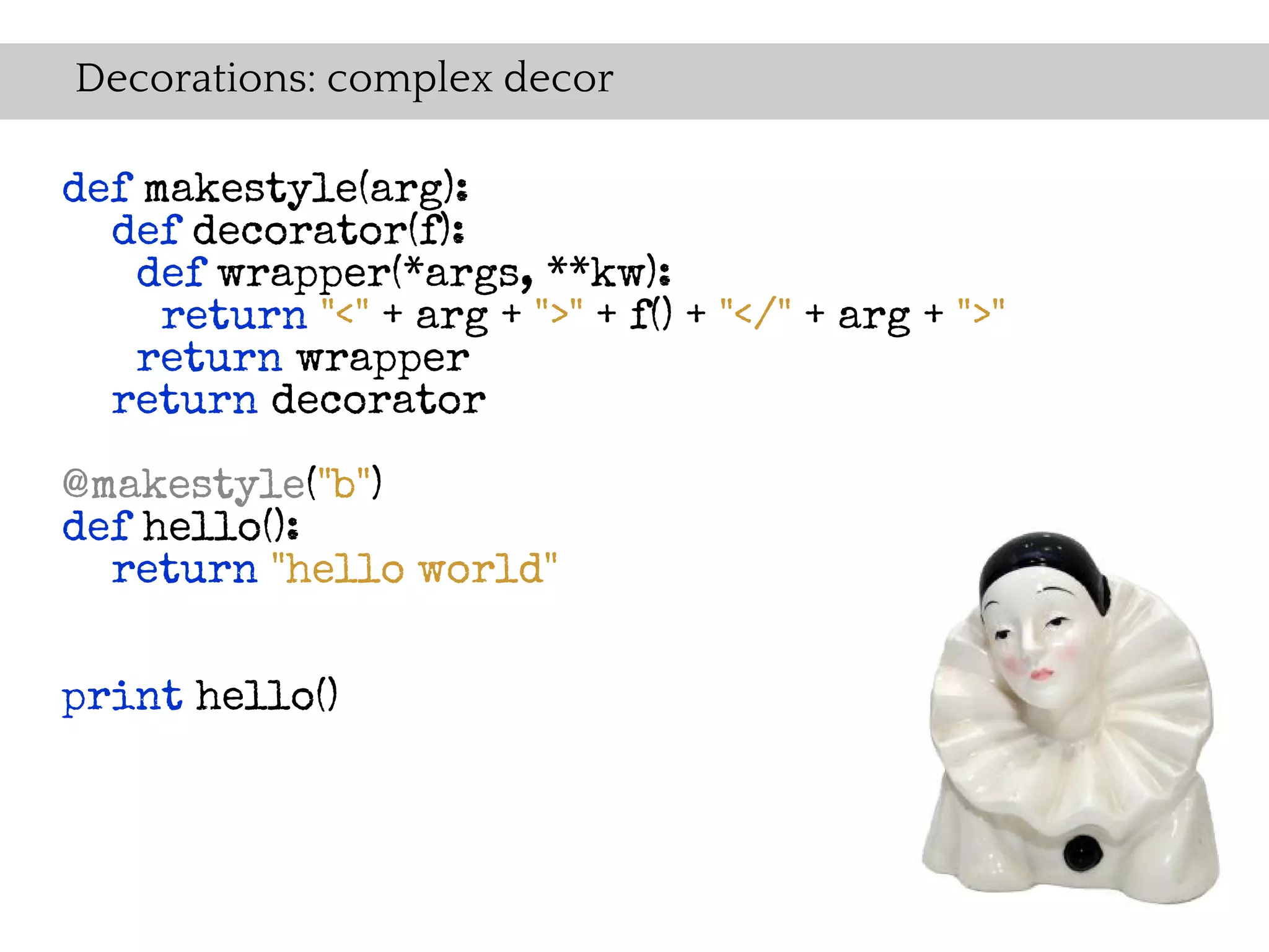 Decorations: complex decor

def makestyle(arg):
  def decorator(f):
   def wrapper(*args, **kw):
     return "<" + arg + ">" + f() + "</" + arg + ">"
   return wrapper
  return decorator

@makestyle("b")
def hello():
  return "hello world"


print hello()
 