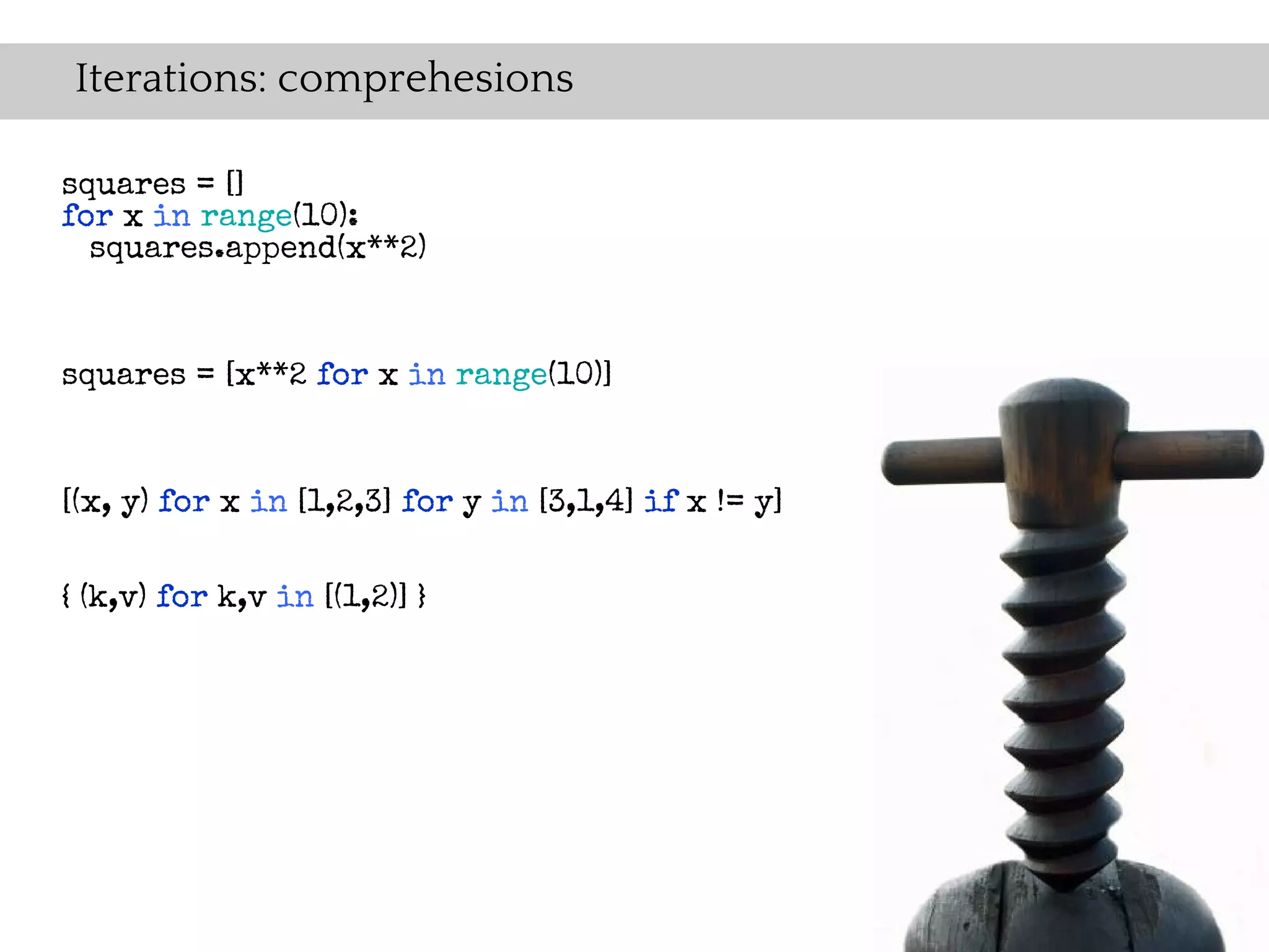 Iterations: comprehesions

squares = []
for x in range(10):
  squares.append(x**2)



squares = [x**2 for x in range(10)]


[(x, y) for x in [1,2,3] for y in [3,1,4] if x != y]


{ (k,v) for k,v in [(1,2)] }
 