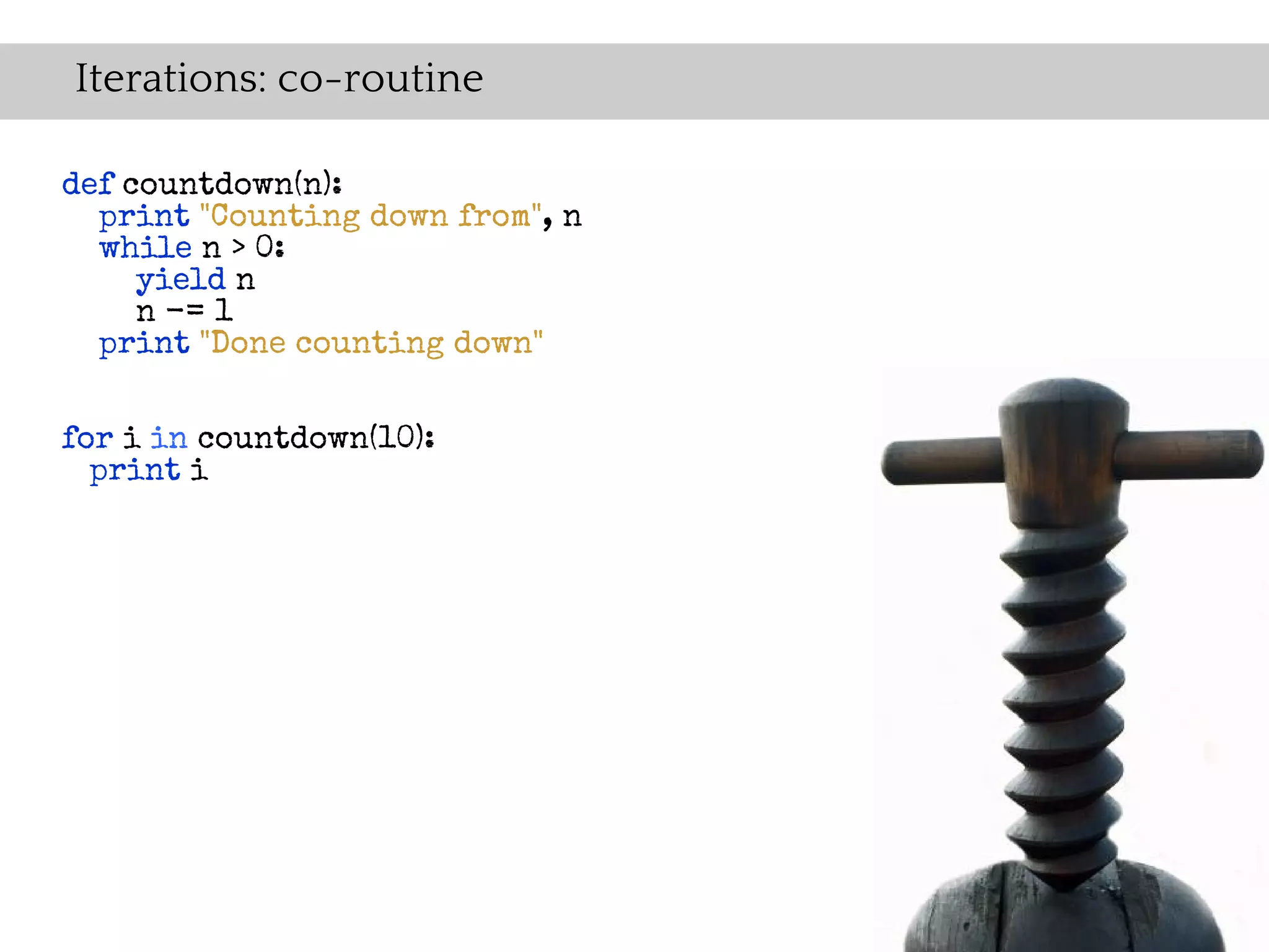 Iterations: co-routine

def countdown(n):
  print "Counting down from", n
  while n > 0:
     yield n
     n -= 1
  print "Done counting down"


for i in countdown(10):
  print i
 