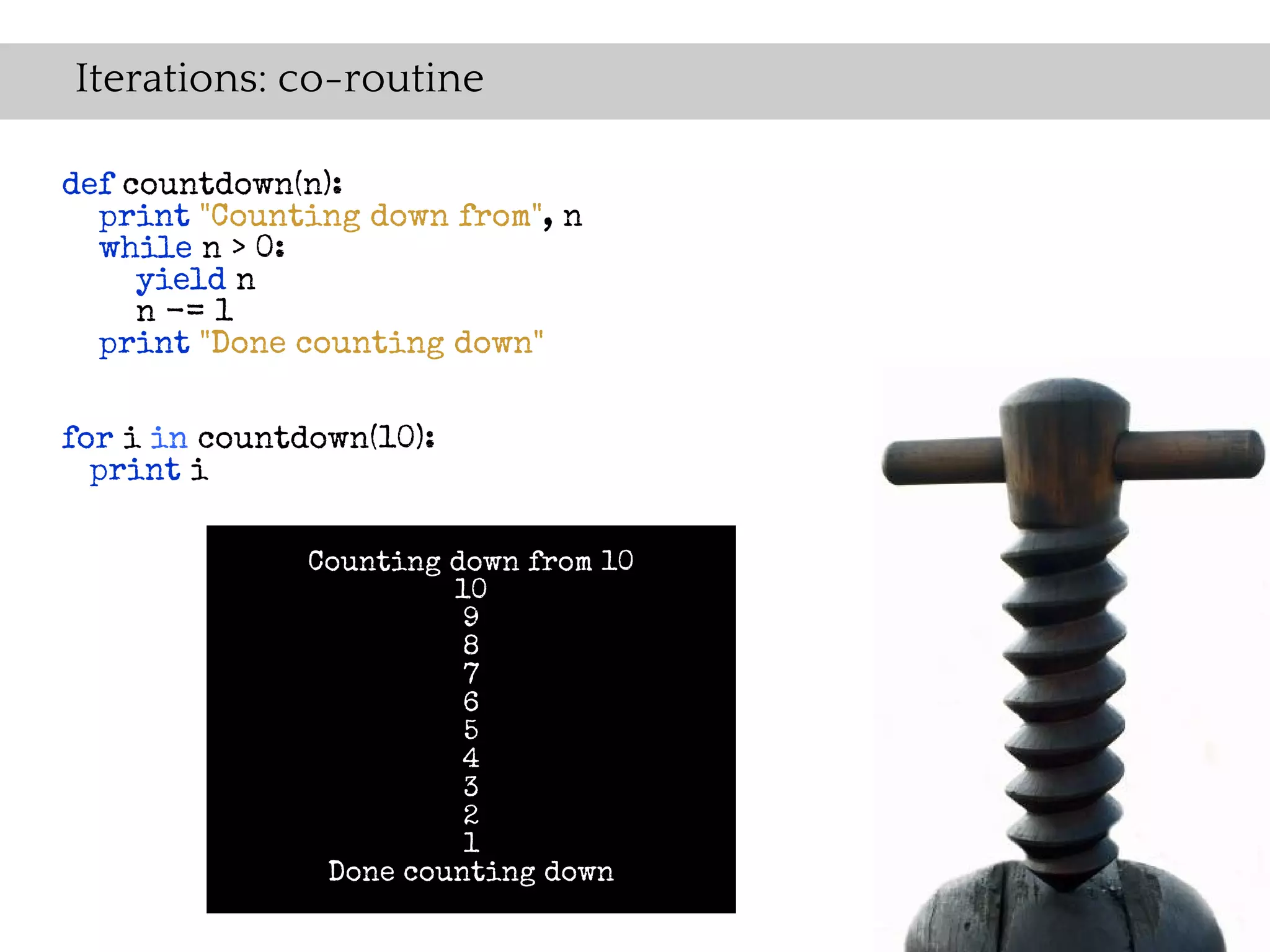 Iterations: co-routine

def countdown(n):
  print "Counting down from", n
  while n > 0:
     yield n
     n -= 1
  print "Done counting down"


for i in countdown(10):
  print i

               Counting down from 10
                        10
                         9
                         8
                         7
                         6
                         5
                         4
                         3
                         2
                         1
                Done counting down
 
