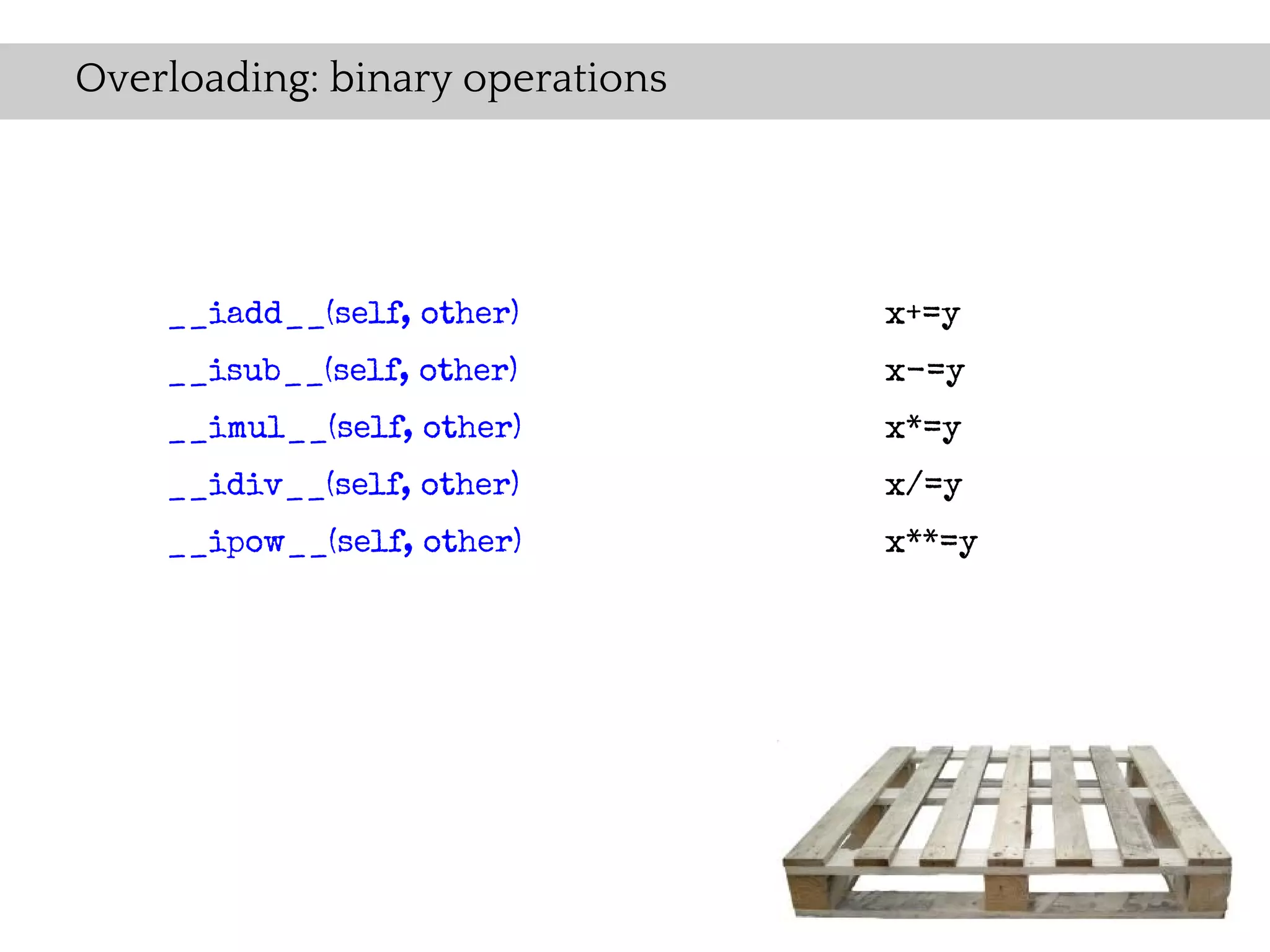 Overloading: binary operations




    __iadd__(self, other)        x+=y
    __isub__(self, other)        x-=y
    __imul__(self, other)        x*=y
    __idiv__(self, other)        x/=y
    __ipow__(self, other)        x**=y
 